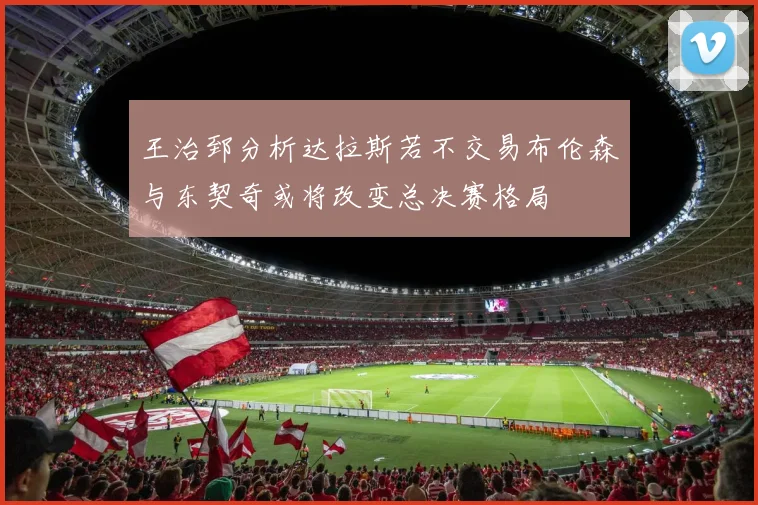 王治郅分析达拉斯若不交易布伦森与东契奇或将改变总决赛格局