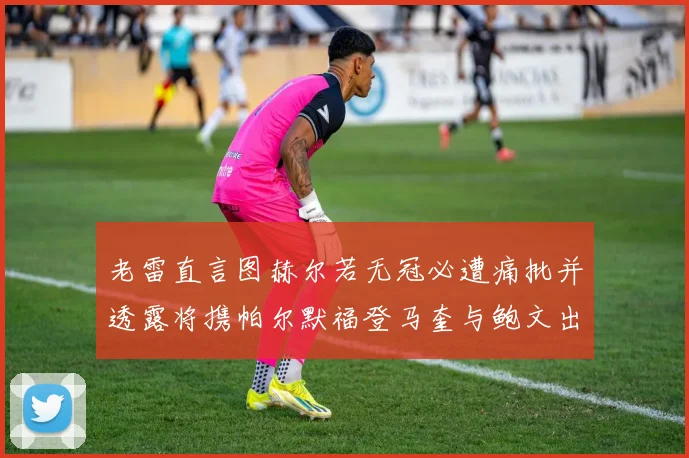 老雷直言图赫尔若无冠必遭痛批并透露将携帕尔默福登马奎与鲍文出战