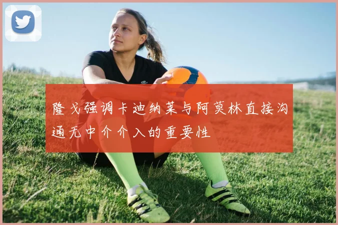 隆戈强调卡迪纳莱与阿莫林直接沟通无中介介入的重要性