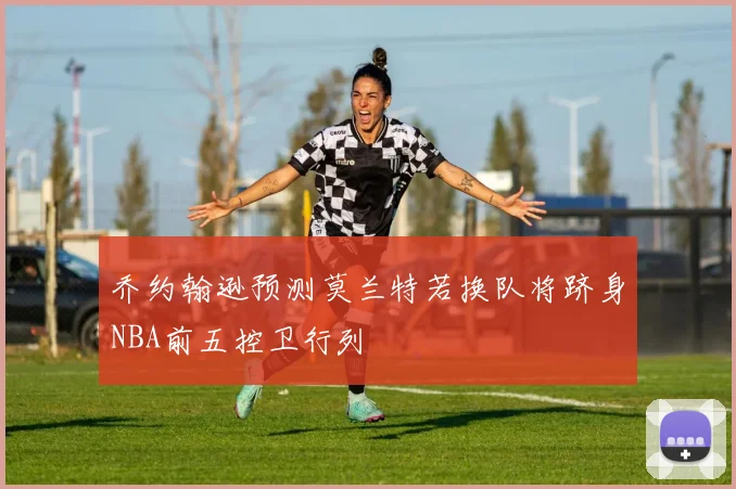 乔约翰逊预测莫兰特若换队将跻身NBA前五控卫行列