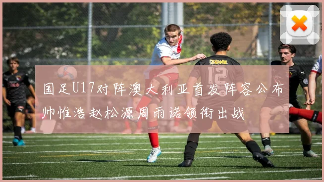 国足U17对阵澳大利亚首发阵容公布帅惟浩赵松源周雨诺领衔出战