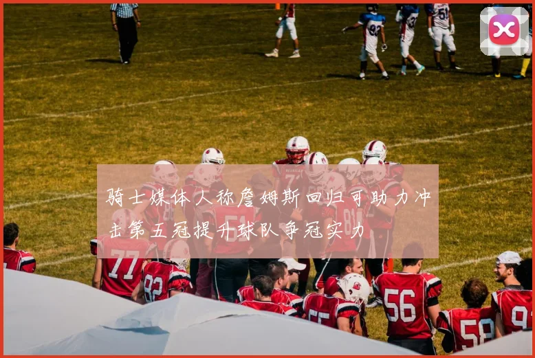 骑士媒体人称詹姆斯回归可助力冲击第五冠提升球队争冠实力