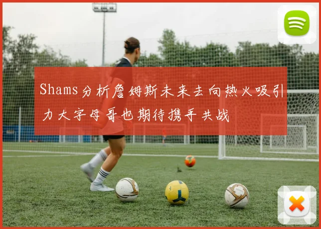 Shams分析詹姆斯未来去向热火吸引力大字母哥也期待携手共战