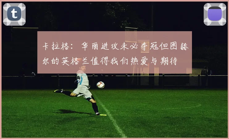 卡拉格：华丽进攻未必夺冠但图赫尔的英格兰值得我们热爱与期待