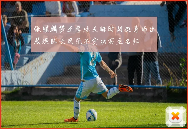 张镇麟赞王哲林关键时刻挺身而出展现队长风范不贪功实至名归