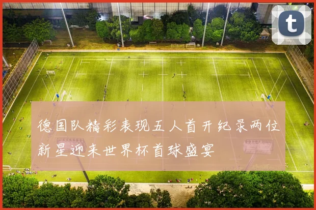 德国队精彩表现五人首开纪录两位新星迎来世界杯首球盛宴
