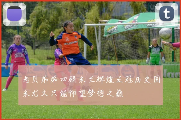 老贝弟弟回顾米兰辉煌五冠历史国米尤文只能仰望梦想之巅