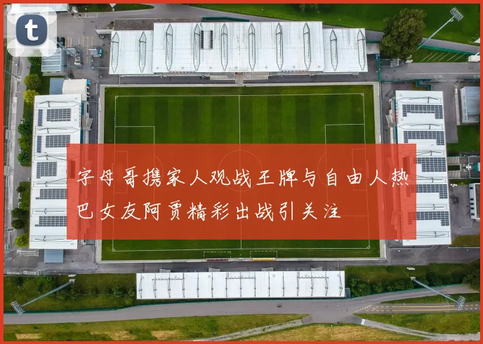 字母哥携家人观战王牌与自由人热巴女友阿贾精彩出战引关注