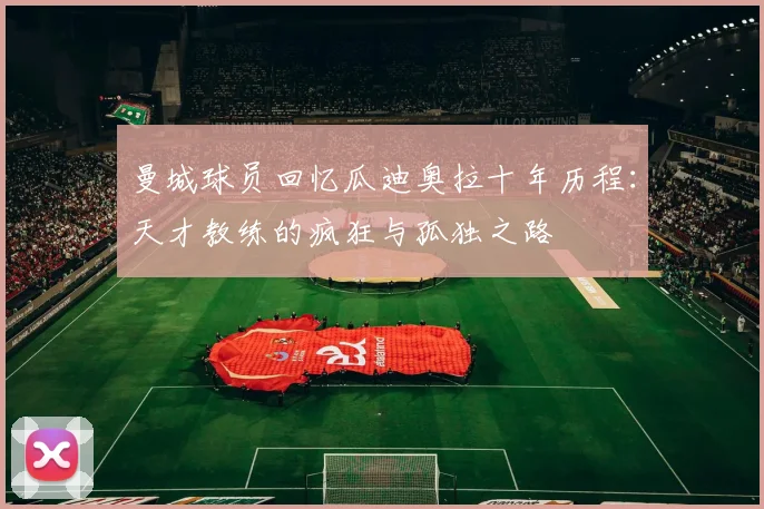 曼城球员回忆瓜迪奥拉十年历程：天才教练的疯狂与孤独之路