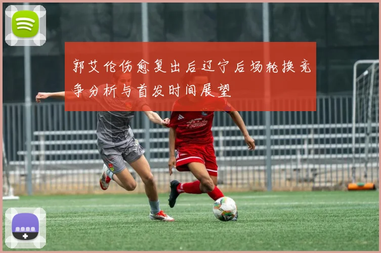 郭艾伦伤愈复出后辽宁后场轮换竞争分析与首发时间展望