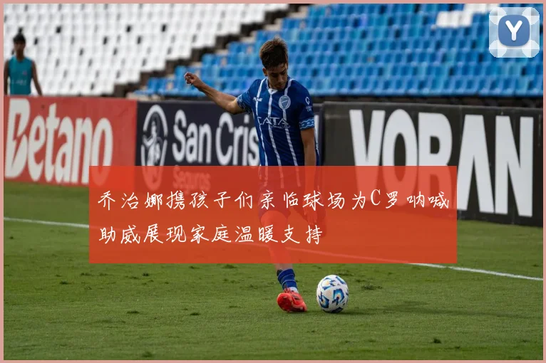 乔治娜携孩子们亲临球场为C罗呐喊助威展现家庭温暖支持