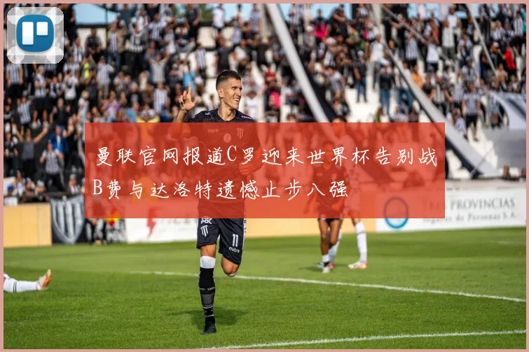曼联官网报道C罗迎来世界杯告别战B费与达洛特遗憾止步八强