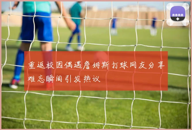 重返校园偶遇詹姆斯打球网友分享难忘瞬间引发热议