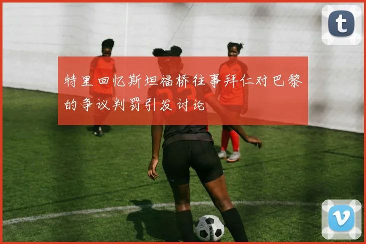 特里回忆斯坦福桥往事拜仁对巴黎的争议判罚引发讨论