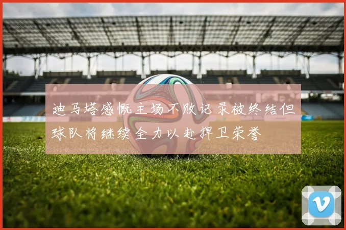 迪马塔感慨主场不败记录被终结但球队将继续全力以赴捍卫荣誉