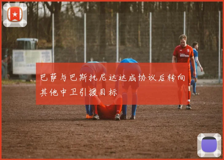 巴萨与巴斯托尼达达成协议后转向其他中卫引援目标