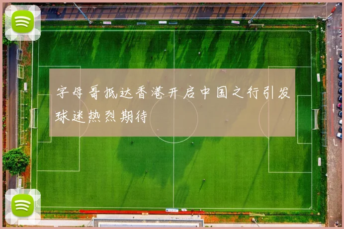 字母哥抵达香港开启中国之行引发球迷热烈期待