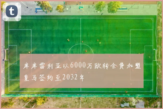 库库雷利亚以6000万欧转会费加盟皇马签约至2032年