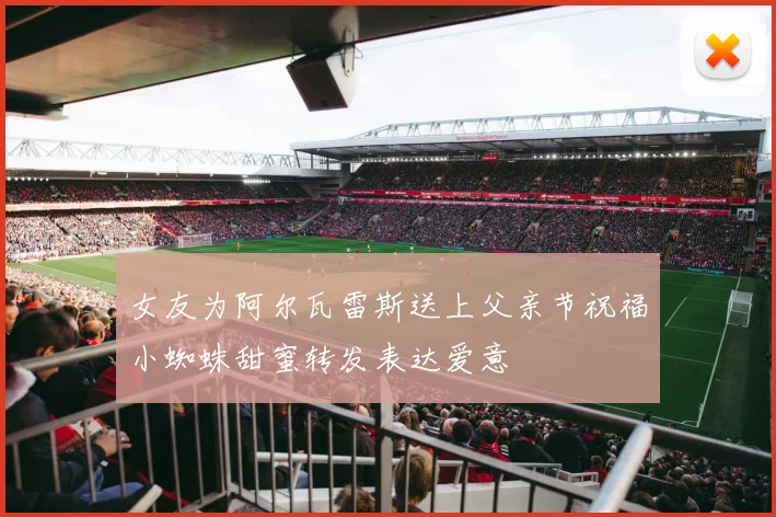 女友为阿尔瓦雷斯送上父亲节祝福小蜘蛛甜蜜转发表达爱意