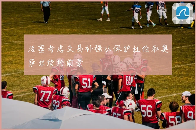 活塞考虑交易补强以保护杜伦和奥萨尔续约前景